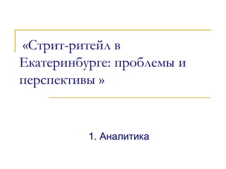 «Стрит-ритейл в
Екатеринбурге: проблемы и
перспективы »
1. Аналитика
 
