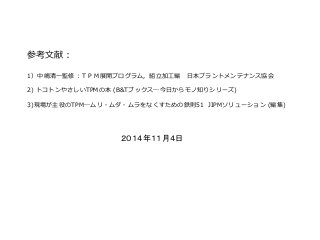 参考文献：
1）中嶋清一監修：ＴＰＭ展開プログラム，組立加工編 日本プラントメンテナンス協会
2) トコトンやさしいTPMの本 (B&Tブックス―今日からモノ知りシリーズ)
3)現場が主役のTPM―ムリ・ムダ・ムラをなくすための鉄則51 JIPMソリューション (編集)
２０１４年１１月４日
 