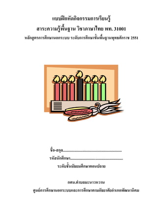 แบบฝึกหัดกิจกรรมการเรียนรู้
สาระความรู้พื้นฐาน วิชาภาษาไทย พท. 31001
หลักสูตรการศึกษานอกระบบ ระดับการศึกษาขั้นพื้นฐานพุทธศักราช 2551
ชื่อ-สกุล..............................................................
รหัสนักศึกษา.......................................................
ระดับชั้นมัธยมศึกษาตอนปลาย
กศน.ตาบลมะนาวหวาน
ศูนย์การศึกษานอกระบบและการศึกษาตามอัธยาศัยอาเภอพัฒนานิคม
 