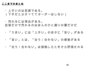 ここまでのまとめ
10
・上手いのは前提である。
（下手だと分かっててオーダーはしない）
・売れるには理由がある。
技術だけで売れるのはほんのひと握りの層だけだ
・「うまい」には「上手い」のほかに「旨い」がある
・「旨い」とは、「合う／合わない」の感覚がある
・「合う／合わない」は接触したときから評価される
 