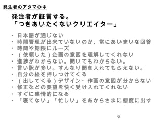6
発注者のアタマの中
発注者が証言する。
「つきあいたくないクリエイター」
・日本語が通じない
・時間管理が出来ていないのか、常にあいまいな回答
・時間や期限にルーズ
・（依頼した）企画の意図を理解してくれない
・進捗がわからない。聞いてもわからない。
・言い訳が多い。すんなり聞き入れてもらえない。
・自分の絵を押しつけてくる
・（出してくる）デザイン・作画の意図が分からない
・修正などの要望を快く受け入れてくれない
・すぐに感情的になる
・「寝てない」「忙しい」をあからさまに態度に出す
 