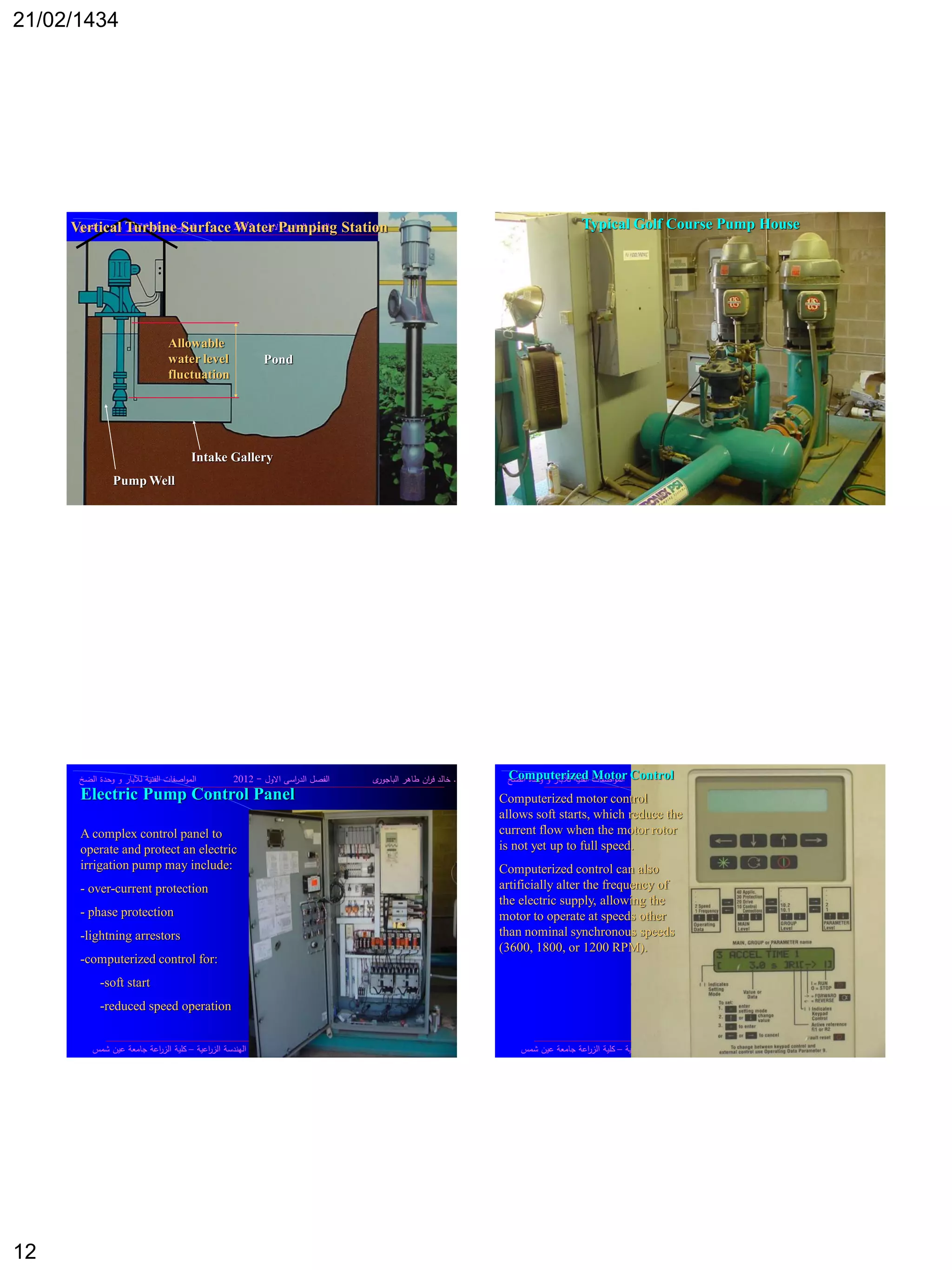 21/02/1434
12
‫د‬.‫ى‬‫الباجور‬ ‫طاىر‬ ‫اف‬‫ر‬‫ف‬ ‫خالد‬‫االوؿ‬ ‫اسى‬‫ر‬‫الد‬ ‫الفصؿ‬-2012‫الضخ‬ ‫وحدة‬ ‫و‬ ‫لآلبار‬ ‫الفنية‬ ‫اصفات‬‫و‬‫الم‬
‫ى‬‫الر‬ ‫معدات‬ ‫وصيانة‬ ‫تشغيؿ‬ ‫مقرر‬‫اعية‬‫ر‬‫الز‬ ‫اليندسة‬ ‫قسـ‬–‫شمس‬ ‫عيف‬ ‫جامعة‬ ‫اعة‬‫ر‬‫الز‬ ‫كمية‬
Pond
Intake Gallery
Pump Well
Vertical Turbine Surface Water Pumping Station
Allowable
water level
fluctuation
‫د‬.‫ى‬‫الباجور‬ ‫طاىر‬ ‫اف‬‫ر‬‫ف‬ ‫خالد‬‫االوؿ‬ ‫اسى‬‫ر‬‫الد‬ ‫الفصؿ‬-2012‫الضخ‬ ‫وحدة‬ ‫و‬ ‫لآلبار‬ ‫الفنية‬ ‫اصفات‬‫و‬‫الم‬
‫ى‬‫الر‬ ‫معدات‬ ‫وصيانة‬ ‫تشغيؿ‬ ‫مقرر‬‫اعية‬‫ر‬‫الز‬ ‫اليندسة‬ ‫قسـ‬–‫شمس‬ ‫عيف‬ ‫جامعة‬ ‫اعة‬‫ر‬‫الز‬ ‫كمية‬
Typical Golf Course Pump House
‫د‬.‫ى‬‫الباجور‬ ‫طاىر‬ ‫اف‬‫ر‬‫ف‬ ‫خالد‬‫االوؿ‬ ‫اسى‬‫ر‬‫الد‬ ‫الفصؿ‬-2012‫الضخ‬ ‫وحدة‬ ‫و‬ ‫لآلبار‬ ‫الفنية‬ ‫اصفات‬‫و‬‫الم‬
‫ى‬‫الر‬ ‫معدات‬ ‫وصيانة‬ ‫تشغيؿ‬ ‫مقرر‬‫اعية‬‫ر‬‫الز‬ ‫اليندسة‬ ‫قسـ‬–‫شمس‬ ‫عيف‬ ‫جامعة‬ ‫اعة‬‫ر‬‫الز‬ ‫كمية‬
Electric Pump Control Panel
A complex control panel to
operate and protect an electric
irrigation pump may include:
- over-current protection
- phase protection
-lightning arrestors
-computerized control for:
-soft start
-reduced speed operation
‫د‬.‫ى‬‫الباجور‬ ‫طاىر‬ ‫اف‬‫ر‬‫ف‬ ‫خالد‬‫االوؿ‬ ‫اسى‬‫ر‬‫الد‬ ‫الفصؿ‬-2012‫الضخ‬ ‫وحدة‬ ‫و‬ ‫لآلبار‬ ‫الفنية‬ ‫اصفات‬‫و‬‫الم‬
‫ى‬‫الر‬ ‫معدات‬ ‫وصيانة‬ ‫تشغيؿ‬ ‫مقرر‬‫اعية‬‫ر‬‫الز‬ ‫اليندسة‬ ‫قسـ‬–‫شمس‬ ‫عيف‬ ‫جامعة‬ ‫اعة‬‫ر‬‫الز‬ ‫كمية‬
Computerized Motor Control
Computerized motor control
allows soft starts, which reduce the
current flow when the motor rotor
is not yet up to full speed.
Computerized control can also
artificially alter the frequency of
the electric supply, allowing the
motor to operate at speeds other
than nominal synchronous speeds
(3600, 1800, or 1200 RPM).
 