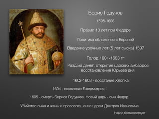 Борис Годунов
1598-1606
Правил 13 лет при Федоре
Политика сближения с Европой
Голод 1601-1603 гг
Раздача денег, открытие царских амбаоров
восстановление Юрьева дня
1602-1603 - восстание Хлопка
1604 - появление Лжедмитрия I
1605 - смерть Бориса Годунова. Новый царь - сын Федор.
Убийство сына и жены и провозглашение царем Дмитрия Ивановича
Народ безмолвствует
Введение урочных лет (5 лет сыска) 1597
 
