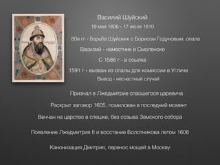 Василий Шуйский
19 мая 1606 - 17 июля 1610
80е гг - борьба Шуйских с Борисом Годуновым, опала
С 1586 г - в ссылке
Василий - наместник в Смоленске
1591 г - вызван из опалы для комиссии в Угличе
Вывод - несчастный случай
Признал в Лжедмитрие спасшегося царевича
Раскрыт заговор 1605, помилован в последний момент
Венчан на царство в спешке, без созыва Земского собора
Появление Лжедмитрия II и восстание Болотникова летом 1606
Канонизация Дмитрия, перенос мощей в Москву
 