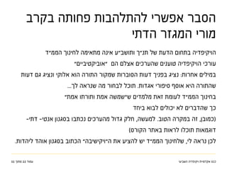 ‫השביעי‬ ‫ויקיפדיה‬ ‫אקדמיית‬ ‫כנס‬32 ‫מתוך‬ 22 ‫עמוד‬
‫בקרב‬ ‫פחותה‬ ‫להתלהבות‬ ‫אפשרי‬ ‫הסבר‬
‫הדתי‬ ‫המגזר‬ ‫מורי‬
‫הממ"ד‬ ‫לחינוך‬ ‫מתאימה‬ ‫אינה‬ ‫ותושב"ע‬ ‫תנ"ך‬ ‫של‬ ‫הדעת‬ ‫בתחום‬ ‫הויקיפדיה‬
"‫"אוביקטיביים‬ ‫הם‬ ‫אצלם‬ ‫שהערכים‬ ‫טוענים‬ ‫הויקיפדיה‬ ‫עורכי‬
‫דעות‬ ‫גם‬ ‫ונציג‬ ‫אלוקי‬ ‫הוא‬ ‫התורה‬ ‫שמקור‬ ‫הסוברות‬ ‫דעות‬ ‫בפניך‬ ‫נציג‬ :‫אחרות‬ ‫במילים‬
...‫לך‬ ‫שנראה‬ ‫מה‬ ‫לבחור‬ ‫תוכל‬ .‫אגדות‬ ‫סיפורי‬ ‫אוסף‬ ‫היא‬ ‫שהתורה‬
"‫אמת‬ ‫ותורתו‬ ‫אמת‬ ‫ש"שמשה‬ ‫מלמדים‬ ‫זאת‬ ‫לעומת‬ ‫הממ"ד‬ ‫בחינוך‬
‫ביחד‬ ‫לבוא‬ ‫יכולים‬ ‫לא‬ ‫שהדברים‬ ‫כך‬
-‫דתי‬ -‫אנטי‬ ‫בסגנון‬ ‫נכתבו‬ ‫מהערכים‬ ‫גדול‬ ‫חלק‬ ,‫למעשה‬ .‫הטוב‬ ‫במקרה‬ ‫זה‬ ,‫(כמובן‬
)‫הקורס‬ ‫באתר‬ ‫לראות‬ ‫תוכלו‬ ‫דוגמאות‬
.‫ליהדות‬ ‫אוהד‬ ‫בסגנון‬ ‫הכתוב‬ "‫ה"ויקישיבה‬ ‫את‬ ‫להציע‬ ‫יש‬ ‫הממ"ד‬ ‫שלחינוך‬ ,‫לי‬ ‫נראה‬ ‫לכן‬
 