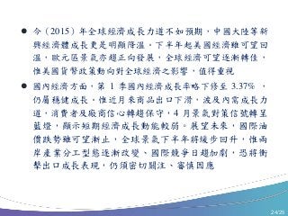 24/25
 今（2015）年全球經濟成長力道不如預期，中國大陸等新
興經濟體成長更是明顯降溫。下半年起美國經濟雖可望回
溫，歐元區景氣亦趨正向發展，全球經濟可望逐漸轉佳，
惟美國貨幣政策動向對全球經濟之影響，值得重視
 國內經濟方面，第 1 季國內經濟成長率略下修至 3.37% ，
仍屬穩健成長。惟近月來商品出口下滑，波及內需成長力
道，消費者及廠商信心轉趨保守，4 月景氣對策信號轉呈
藍燈，顯示短期經濟成長動能較弱。展望未來，國際油
價跌勢雖可望漸止，全球景氣下半年將緩步回升，惟兩
岸產業分工型態逐漸改變、國際競爭日趨加劇，恐將衝
擊出口成長表現，仍須密切關注、審慎因應
 