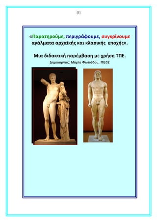 [1]
«Παρατηρούμε, περιγράφουμε, συγκρίνουμε
αγάλματα αρχαϊκής και κλασικής εποχής».
Μια διδακτική παρέμβαση με χρήση ΤΠΕ.
Δημιουργός: Μαρία Φωτιάδου, ΠΕ02
 