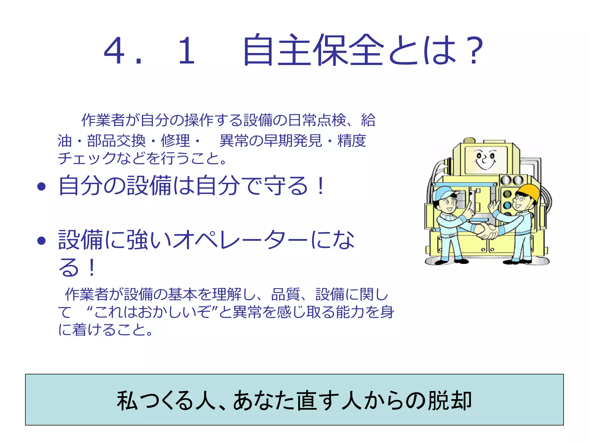 ４．１ 自主保全とは？
作業者が自分の操作する設備の日常点検、給
油・部品交換・修理・ 異常の早期発見・精度
チェックなどを行うこと。
• 自分の設備は自分で守る！
• 設備に強いオペレーターにな
る！
作業者が設備の基本を理解し、品質、設備に関し
て “これはおかしいぞ”と異常を感じ取る能力を身
に着けること。
私つくる人、あなた直す人からの脱却
 