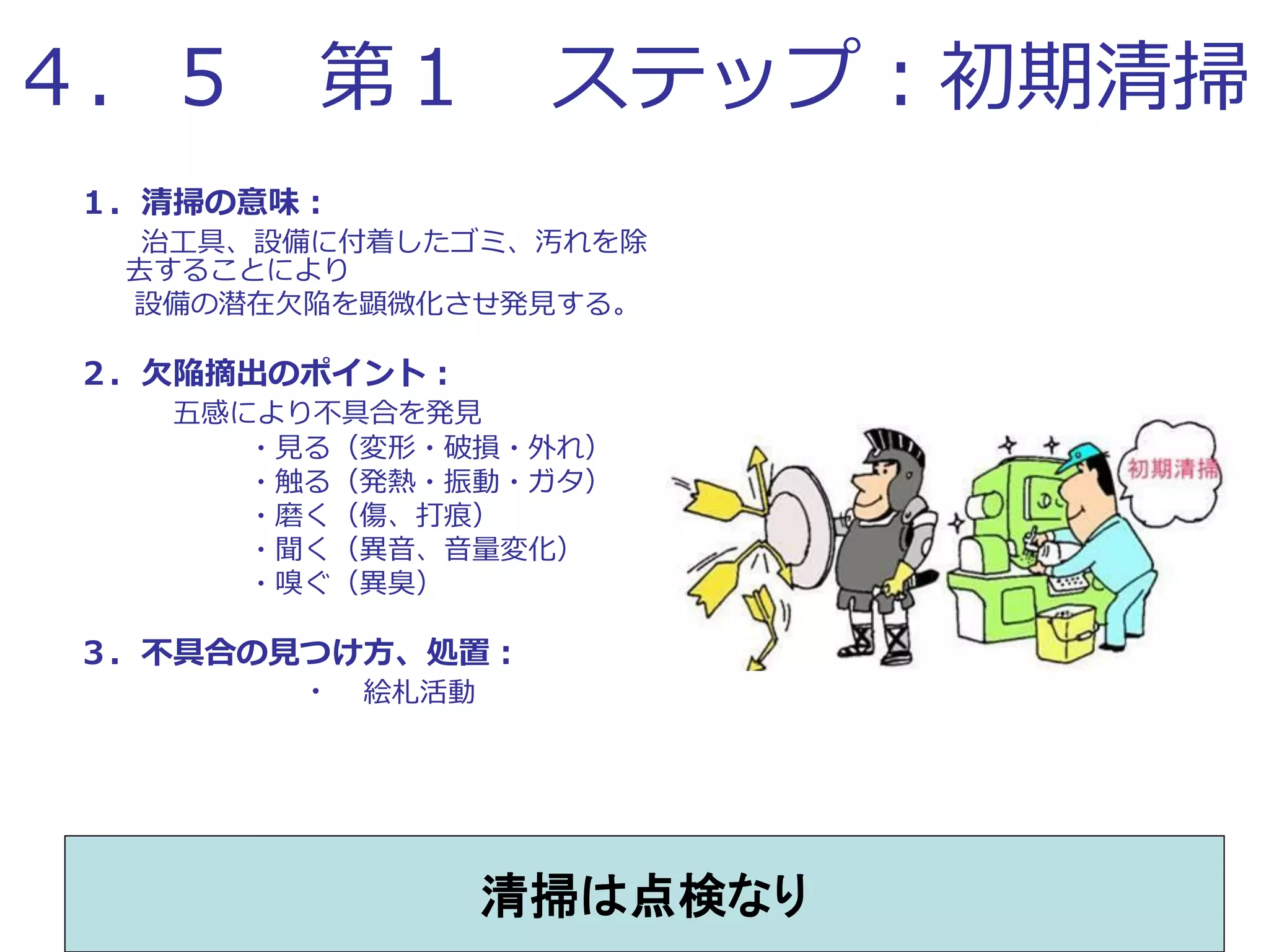 ４．５ 第１ ステップ：初期清掃
１．清掃の意味：
治工具、設備に付着したゴミ、汚れを除
去することにより
設備の潜在欠陥を顕微化させ発見する。
２．欠陥摘出のポイント：
五感により不具合を発見
・見る（変形・破損・外れ）
・触る（発熱・振動・ガタ）
・磨く（傷、打痕）
・聞く（異音、音量変化）
・嗅ぐ（異臭）
３．不具合の見つけ方、処置：
・ 絵札活動
清掃は点検なり
 