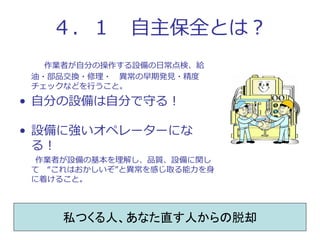 ４．１ 自主保全とは？
作業者が自分の操作する設備の日常点検、給
油・部品交換・修理・ 異常の早期発見・精度
チェックなどを行うこと。
• 自分の設備は自分で守る！
• 設備に強いオペレーターにな
る！
作業者が設備の基本を理解し、品質、設備に...