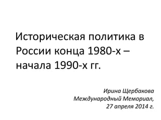 Ирина Щербакова
Международный Мемориал,
27 апреля 2014 г.
Историческая политика в
России конца 1980-х –
начала 1990-х гг.
 