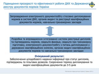Міністерство Інфраструктури України| Травень 2015 |
Підвищення прозорості та ефективності роботи ДКК та Державного
реєстру документів моряків України
Запровадження електронного документообігу стосовно дипломування
моряків в системі ДКК, органів видачі та реєстрації кваліфікаційних
документів моряків, навчально-тренажерних закладів
Розробка та впровадження інтегрованої системи реєстрації дипломів
та підтверджень моряків, свідоцтв фахівця, свідоцтв про тренажерну
підготовку, електронного документообігу з питань дипломування у
державних кваліфікаційних комісіях, органах видачі кваліфікаційних
документів моряків та навчально-тренажерних закладах
Очікуваний результат:
Забезпечення цілодобового надання інформації про статус дипломів,
підтверджень та пільгових дозволів. Скорочення терміну дипломування та
видачі кваліфікаційних документів до 3-5 днів
 