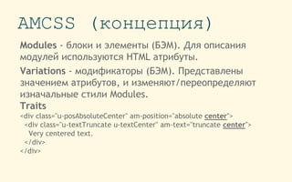 AMCSS (концепция)
Modules - блоки и элементы (БЭМ). Для описания
модулей используются HTML атрибуты.
Variations - модификаторы (БЭМ). Представлены
значением атрибутов, и изменяют/переопределяют
изначальные стили Modules.
Traits
<div class="u-posAbsoluteCenter" am-position="absolute center">
<div class="u-textTruncate u-textCenter" am-text="truncate center">
Very centered text.
</div>
</div>
 