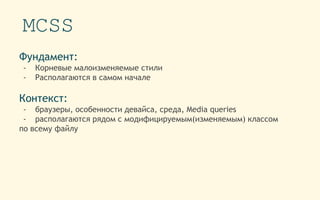 MCSS
Фундамент:
- Корневые малоизменяемые стили
- Располагаются в самом начале
Контекст:
- браузеры, особенности девайса, среда, Media queries
- располагаются рядом с модифицируемым(изменяемым) классом
по всему файлу
 
