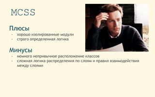 MCSS
Плюсы
- хорошо изолированные модули
- строго определенная логика
Минусы
- немного непривычное расположение классов
- сложная логика распределения по слоям и правил взаимодействия
между слоями
 