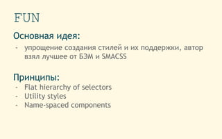 FUN
Основная идея:
- упрощение создания стилей и их поддержки, автор
взял лучшее от БЭМ и SMACSS
Принципы:
- Flat hierarchy of selectors
- Utility styles
- Name-spaced components
 