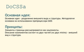 DoCSSa
Основная идея:
Основная идея - разделение внешнего вида и структуры. Методология
основана на использовании препроцессора SASS
Принципы:
Элементы страницы рассматриваются как компоненты.
Описание компонентов состоит из двух частей (из двух mixins) - внешний
вид и структура.
 