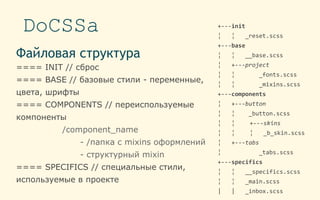 DoCSSa
Файловая структура
==== INIT // сброс
==== BASE // базовые стили - переменные,
цвета, шрифты
==== COMPONENTS // переиспользуемые
компоненты
/component_name
- /папка с mixins оформлений
- структурный mixin
==== SPECIFICS // специальные стили,
используемые в проекте
+---init
¦ ¦ _reset.scss
+---base
¦ ¦ __base.scss
¦ +---project
¦ ¦ _fonts.scss
¦ ¦ _mixins.scss
+---components
¦ +---button
¦ ¦ _button.scss
¦ ¦ +---skins
¦ ¦ ¦ _b_skin.scss
¦ +---tabs
¦ _tabs.scss
+---specifics
¦ ¦ __specifics.scss
¦ ¦ _main.scss
| | _inbox.scss
 