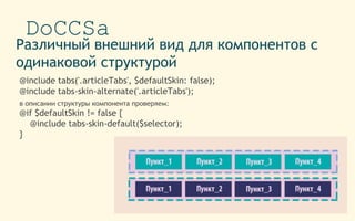 DoCCSa
Различный внешний вид для компонентов с
одинаковой структурой
@include tabs('.articleTabs', $defaultSkin: false);
@include tabs-skin-alternate('.articleTabs');
в описании структуры компонента проверяем:
@if $defaultSkin != false {
@include tabs-skin-default($selector);
}
 