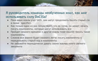 Я руководитель команды необученных коал, как мне
использовать силу DoCSSa?
● Пока ваши коалы учат SASS, они могут продолжать писать старый css
в папке 'specifics'.
● Как только один из них почувствует, что он готов, он может начать
писать компоненты, которые могут использовать все
● Пройдет немного времени и другие коалы тоже захотят писать такие
компоненты
● Сложив все знания будет намного легче писать компоненты и
переделывать старый код в компоненты
● Не забывайте периодически давать своим коалам много свежего
эвкалипта
 