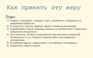 Как принять эту веру
План:
1) Плакать, паниковать, страдать, ныть, жаловаться, сокрушаться о
выбранной профессии
2) Успокоится и изучить правила. Донести правила до команды
3) Разрабатывать новые страницы элементы в соответствии с правилами
выбранной методологии
4) Все элементы, которые затрагиваются при внесении изменений,
багфиксинге и т.д. стараться переписывать под выбранную
методологию
5) В свободное время - рефакторить и не забывать тестировать)
6) Спрашивать совета и ревью
 