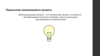 Определение инновационного процесса
Инновационный процесс – это творческий процесс создания и
преобразования научных знаний в новую продукцию,
признаваемую потребителями
 