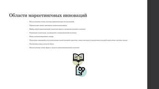 Области маркетинговых инноваций
• Использование новых методов маркетинговых исследований
• Определение новых критериев сегментации рынка
• Выбор новой маркетинговой стратегии охвата и развития целевого сегмента
• Изменение концепции, заложенной в ассортиментной политике
• Новое позиционирование товара
• Изменение имеющейся или исполнение новой ценовой стратегии, новых методов установления исходной цены и/или системы скидок
• Построение новых каналов сбыта
• Использование новых форм и средств коммуникационной политики
 