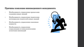 Причины появления инновационного менеджмента
1. Необходимость управления процессами
создания новых знаний
2. Необходимость управления творческим
потенциалом создателей новых знаний
3. Необходимость управления освоением
новшеств
4. Необходимость управления
социальными и психологическими
аспектами инноваций
 
