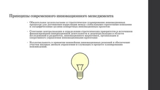 Принципы современного инновационного менеджмента
• Обязательное целеполагание и стратегическое планирование инновационных
процессов для достижения корреляции между глобальными стратегиями компании
и специфическими целями конкретных инновационных проектов;
• Сочетание централизации в определении стратегических приоритетов и источников
финансирования инновационной деятельности и децентрализации в области
исследований и разработок, инновационного маркетинга, организации и
оперативного управления инновационными проектами;
• Коллегиальность в принятии важнейших инновационных решений и обеспечение
участия низовых звеньев управления и служащих в процессе планирования
нововведений.
 