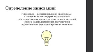 Определение инноваций
Инновации – целенаправленно проводимые
изменения во всех сферах хозяйственной
деятельности компании для адаптации к внешней
среде с целью достижения долгосрочной
эффективности функционирования компании
 