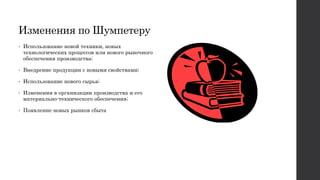 Изменения по Шумпетеру
• Использование новой техники, новых
технологических процессов или нового рыночного
обеспечения производства;
• Внедрение продукции с новыми свойствами;
• Использование нового сырья;
• Изменения в организации производства и его
материально-технического обеспечения;
• Появление новых рынков сбыта
 