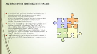 Характеристика организационного блока
 Удельный вес подразделений, участвующих в
инновационной деятельности, состав и
количество исследовательских,
конструкторских и других научно-технических
подразделений, экспериментальных и
испытательских комплексов
 Наличие обособленной структуры управления
инновационной деятельностью, состав и
количество совместных предприятий, занятых
использованием новых технологий и
созданием новой продукции; состав и число
творческих, инициативных временных бригад и
групп, стратегические альянсы
 Эффективность коммуникационных связей в
системе «НИОКР- производство – маркетинг»,
и т.д.
 