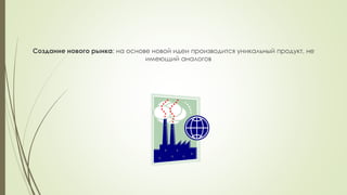 Создание нового рынка: на основе новой идеи производится уникальный продукт, не
имеющий аналогов
 