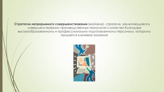 Стратегия непрерывного совершенствования («кайзен»)- стратегия, заключающаяся в
совершенствовании производственных технологий и качества благодаря
высокообразованному и профессионально подготовленному персоналу, которому
придается ключевое значение
 
