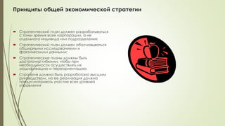 Принципы общей экономической стратегии
 Стратегический план должен разрабатываться
с точки зрения всей корпорации, а не
отдельного индивида или подразделения;
 Стратегический план должен обосновываться
обширными исследованиями и
фактическими данными;
 Стратегические планы должны быть
достаточно гибкими, чтобы при
необходимости осуществлять их
модификацию и переориентацию;
 Стратегия должна быть разработана высшим
руководством, но ее реализация должна
предусматривать участие всех уровней
управления
 