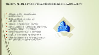 Варианты пространственного выделения инновационной деятельности
 создание так называемых
«резерваций»
 формирование научных
лабораторий
 создание проектной группы
 использование матричной структуры
для реализации инноваций
 организация внешних венчуров
 выделение нового предприятия
 кооперирование с поставщиками
или сбытовыми организациями
 