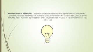 Инновационный потенциал – степень готовности предприятия к реализации новшества
(инновационного проекта), как «своего» (созданного своими силами в подразделениях
НИОКР), так и «чужого» (приобретенного в виде патентов, лицензий на изобретения и ноу-
хау и т.д.)
 