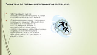 Положения по оценке инновационного потенциала
 Обобщающая оценка
инновационного потенциала является
комплексной и многоуровневой.
 Оценка инновационного потенциала
не сводится к одному абсолютному
показателю и основана на
сопоставлении комплекса
показателей организации с
соответствующими характеристиками
инновационного потенциала
предприятия-лидера, основных
конкурентов или со средними по
отрасли и т.д.
 