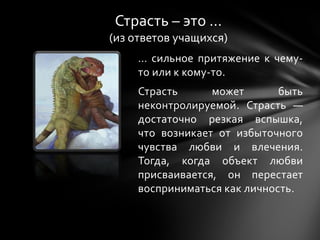 … сильное притяжение к чему-
то или к кому-то.
Страсть может быть
неконтролируемой. Страсть —
достаточно резкая вспышка,
что возникает от избыточного
чувства любви и влечения.
Тогда, когда объект любви
присваивается, он перестает
восприниматься как личность.
Страсть – это …
(из ответов учащихся)
 