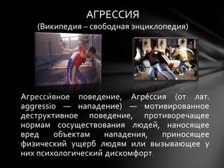 Агресси́вное поведение, Агре́ссия (от лат.
aggressio — нападение) — мотивированное
деструктивное поведение, противоречащее
нормам сосуществования людей, наносящее
вред объектам нападения, приносящее
физический ущерб людям или вызывающее у
них психологический дискомфорт.
АГРЕССИЯ
(Википедия – свободная энциклопедия)
 