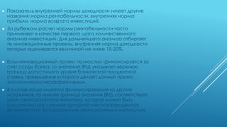  Показатель внутренней нормы доходности имеет другие
названия: норма рентабельности, внутренняя норма
прибыли, норма возврата инвестиций.
 За рубежом расчет нормы рентабельности часто
применяют в качестве первого шага количественного
анализа инвестиций. Для дальнейшего анализа отбирают
те инновационные проекты, внутренняя норма доходности
которых оценивается величиной не ниже 15-20%.
 Если инновационный проект полностью финансируется за
счет ссуды банка, то значение ВНД указывает верхнюю
границу допустимого уровня банковской процентной
ставки, превышение которого делает данный проект
экономически неэффективным.
 В случае когда имеется финансирование из других
источников, то нижняя граница значения ВНД соответствует
цене авансируемого капитала, которая может быть
рассчитана как средняя арифметическая взвешенная
величина плат за пользование авансируемым капиталом.
 