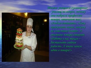 Многие учащиеся кулинарныхМногие учащиеся кулинарных
училищ на вопрос, почемуучилищ на вопрос, почему
они выбрали профессиюони выбрали профессию
повара, отвечают так:повара, отвечают так:
«Люблю готовить», «Хочу«Люблю готовить», «Хочу
придумать новые, никомупридумать новые, никому
не известные блюда». Ане известные блюда». А
опытные повара говорят:опытные повара говорят:
«Работа у нас такая –«Работа у нас такая –
доставлять людямдоставлять людям
радость. А иначе зачемрадость. А иначе зачем
идти в повара?»идти в повара?»
 