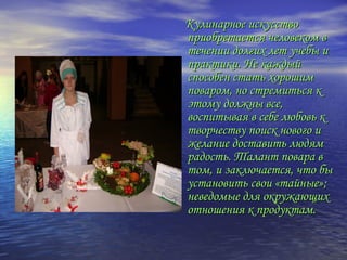 Кулинарное искусствоКулинарное искусство
приобретается человеком вприобретается человеком в
течении долгих лет учебы итечении долгих лет учебы и
практики. Не каждыйпрактики. Не каждый
способен стать хорошимспособен стать хорошим
поваром, но стремиться кповаром, но стремиться к
этому должны все,этому должны все,
воспитывая в себе любовь квоспитывая в себе любовь к
творчеству поиск нового итворчеству поиск нового и
желание доставить людямжелание доставить людям
радость. Талант повара врадость. Талант повара в
том, и заключается, что бытом, и заключается, что бы
установить свои «тайные»;установить свои «тайные»;
неведомые для окружающихневедомые для окружающих
отношения к продуктам.отношения к продуктам.
 