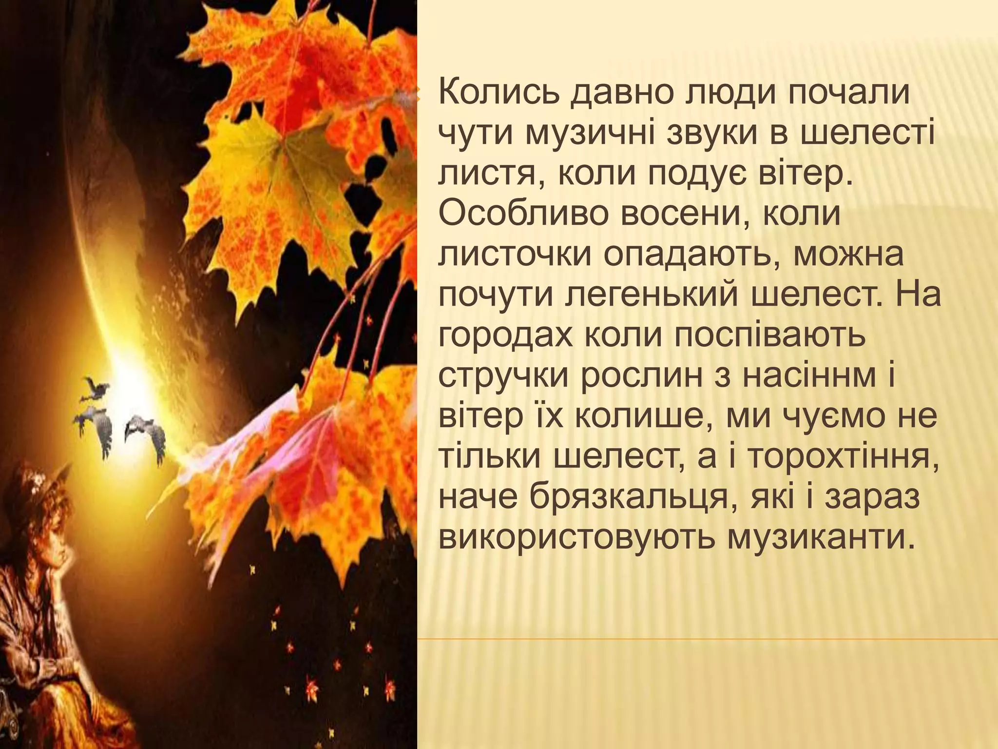 МЕЛОДІЯ ОСІННІХ РОСЛИН
 Колись давно люди почали
чути музичні звуки в шелесті
листя, коли подує вітер.
Особливо восени, коли
листочки опадають, можна
почути легенький шелест. На
городах коли поспівають
стручки рослин з насіннм і
вітер їх колише, ми чуємо не
тільки шелест, а і торохтіння,
наче брязкальця, які і зараз
використовують музиканти.
 