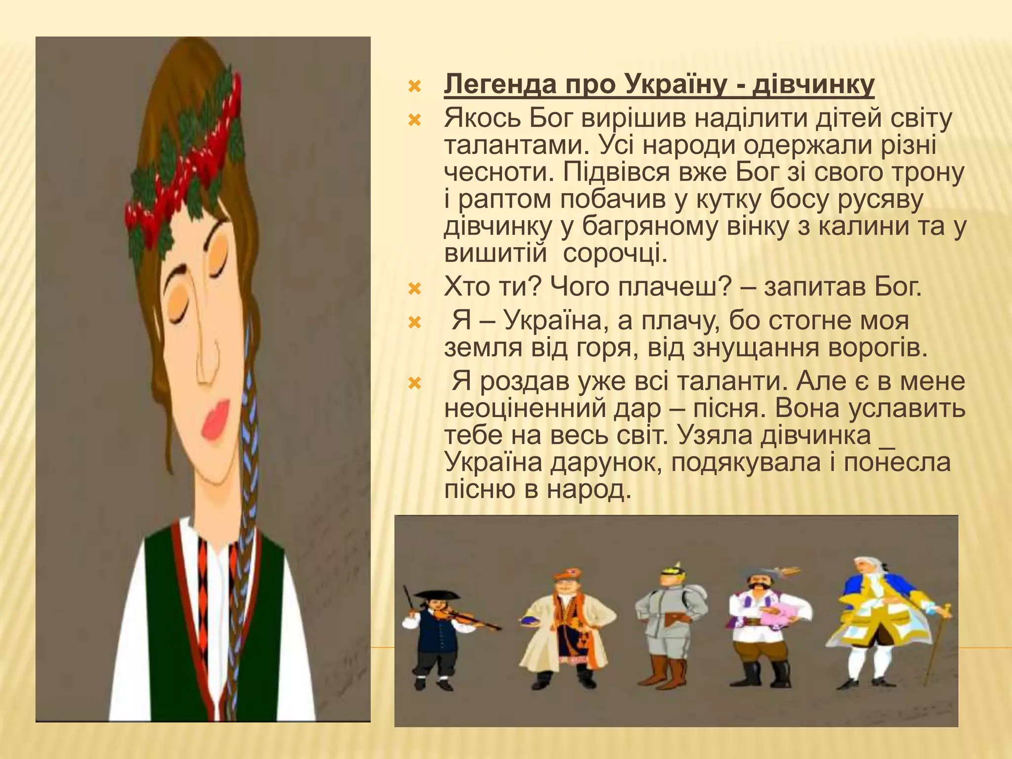  Легенда про Україну - дівчинку
 Якось Бог вирішив наділити дітей світу
талантами. Усі народи одержали різні
чесноти. Підвівся вже Бог зі свого трону
і раптом побачив у кутку босу русяву
дівчинку у багряному вінку з калини та у
вишитій сорочці.
 Хто ти? Чого плачеш? – запитав Бог.
 Я – Україна, а плачу, бо стогне моя
земля від горя, від знущання ворогів.
 Я роздав уже всі таланти. Але є в мене
неоціненний дар – пісня. Вона уславить
тебе на весь світ. Узяла дівчинка _
Україна дарунок, подякувала і понесла
пісню в народ.
 