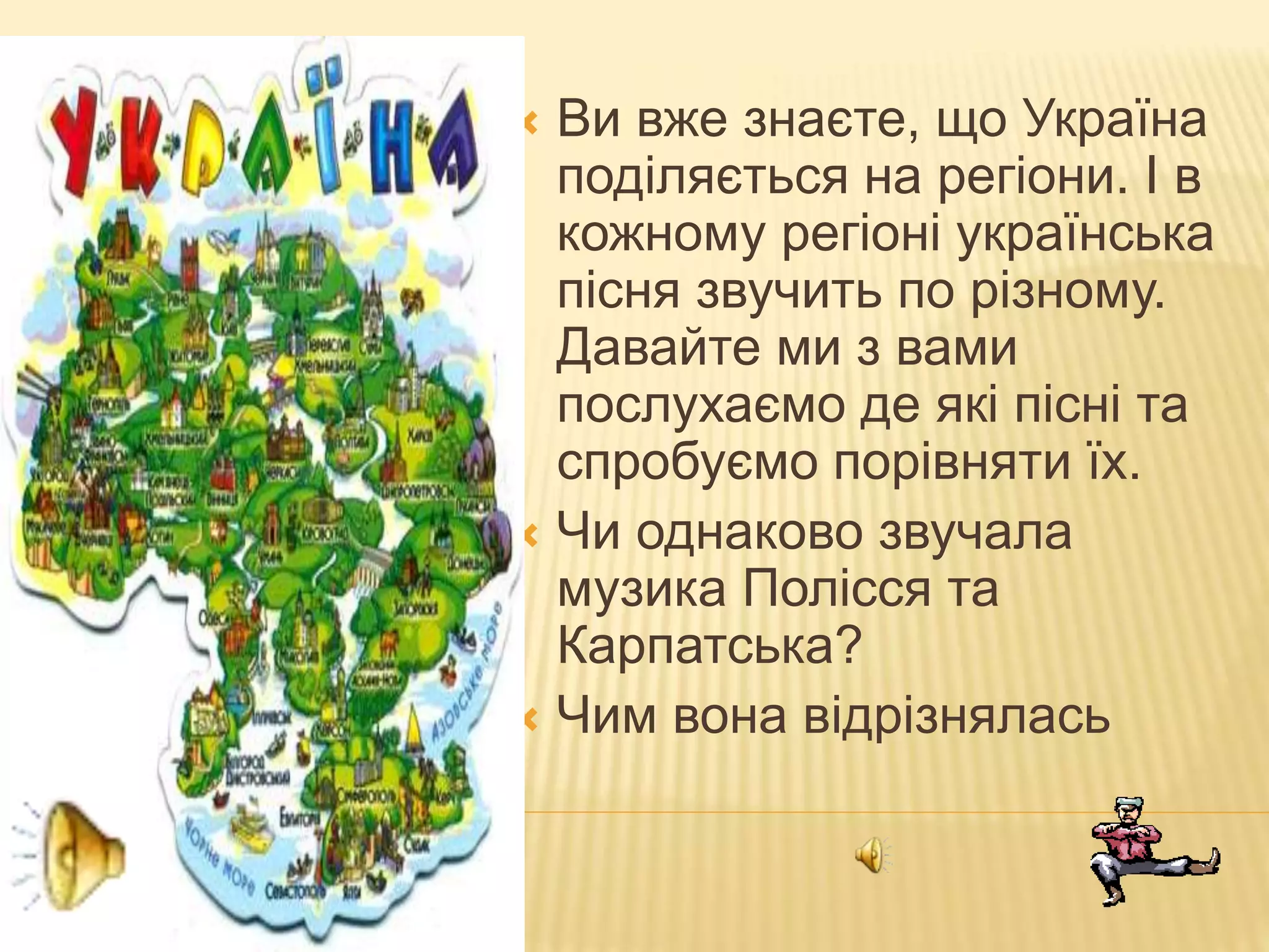 Ви вже знаєте, що Україна
поділяється на регіони. І в
кожному регіоні українська
пісня звучить по різному.
Давайте ми з вами
послухаємо де які пісні та
спробуємо порівняти їх.
 Чи однаково звучала
музика Полісся та
Карпатська?
 Чим вона відрізнялась
 