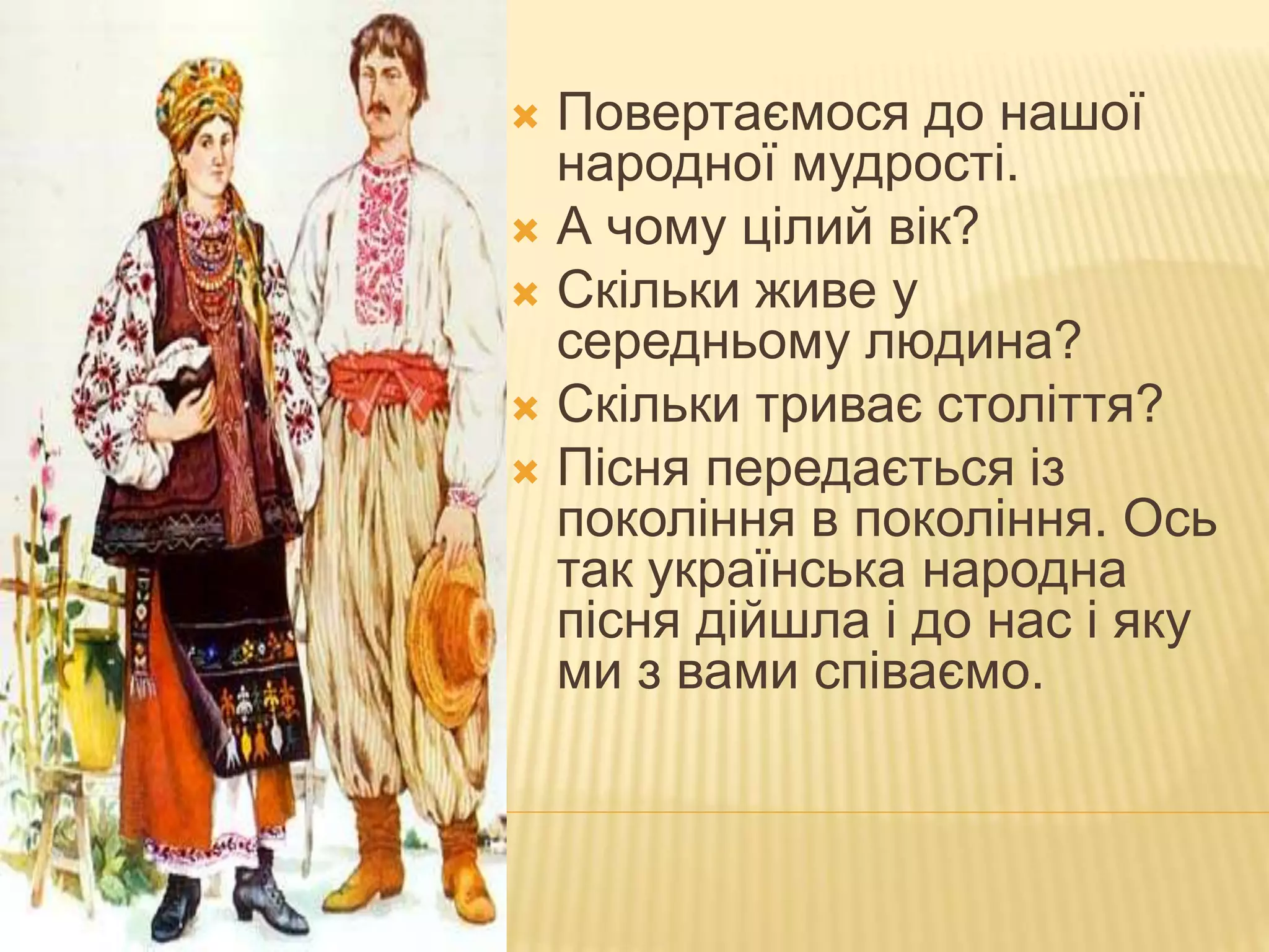  Повертаємося до нашої
народної мудрості.
 А чому цілий вік?
 Скільки живе у
середньому людина?
 Скільки триває століття?
 Пісня передається із
покоління в покоління. Ось
так українська народна
пісня дійшла і до нас і яку
ми з вами співаємо.
 