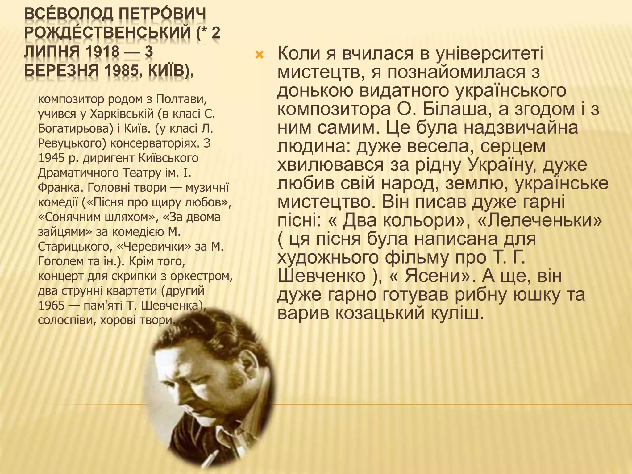 ВСЕ́ ВОЛОД ПЕТРО́ ВИЧ
РОЖДЕ́ СТВЕНСЬКИЙ (* 2
ЛИПНЯ 1918 — 3
БЕРЕЗНЯ 1985, КИЇВ),
композитор родом з Полтави,
учився у Харківській (в класі С.
Богатирьова) і Київ. (у класі Л.
Ревуцького) консерваторіях. З
1945 р. диригент Київського
Драматичного Театру ім. І.
Франка. Головні твори — музичнї
комедії («Пісня про щиру любов»,
«Сонячним шляхом», «За двома
зайцями» за комедією М.
Старицького, «Черевички» за М.
Гоголем та ін.). Крім того,
концерт для скрипки з оркестром,
два струнні квартети (другий
1965 — пам'яті Т. Шевченка),
солоспіви, хорові твори.
 Коли я вчилася в університеті
мистецтв, я познайомилася з
донькою видатного українського
композитора О. Білаша, а згодом і з
ним самим. Це була надзвичайна
людина: дуже весела, серцем
хвилювався за рідну Україну, дуже
любив свій народ, землю, українське
мистецтво. Він писав дуже гарні
пісні: « Два кольори», «Лелеченьки»
( ця пісня була написана для
художнього фільму про Т. Г.
Шевченко ), « Ясени». А ще, він
дуже гарно готував рибну юшку та
варив козацький куліш.
 