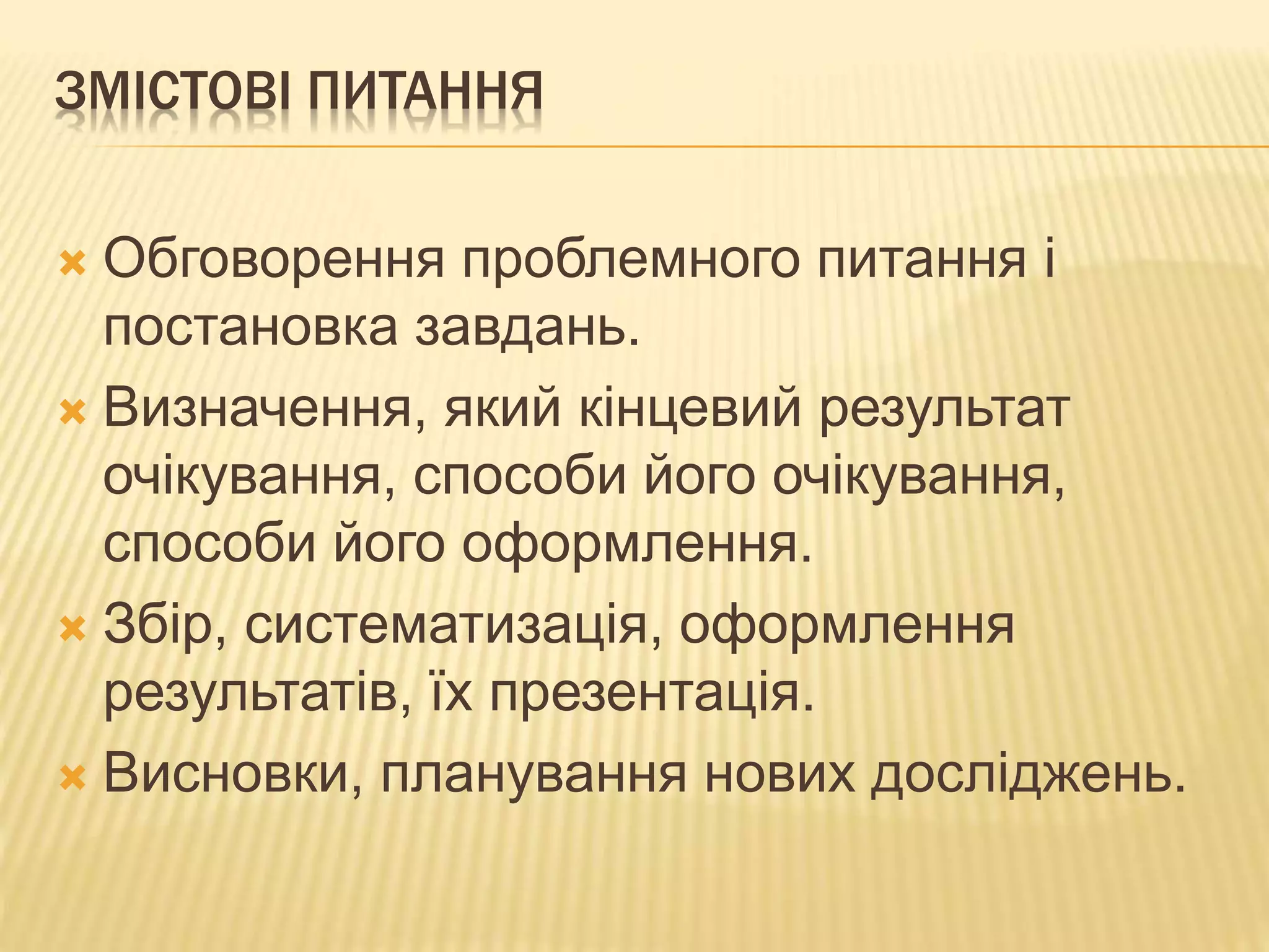 ЗМІСТОВІ ПИТАННЯ
 Обговорення проблемного питання і
постановка завдань.
 Визначення, який кінцевий результат
очікування, способи його очікування,
способи його оформлення.
 Збір, систематизація, оформлення
результатів, їх презентація.
 Висновки, планування нових досліджень.
 