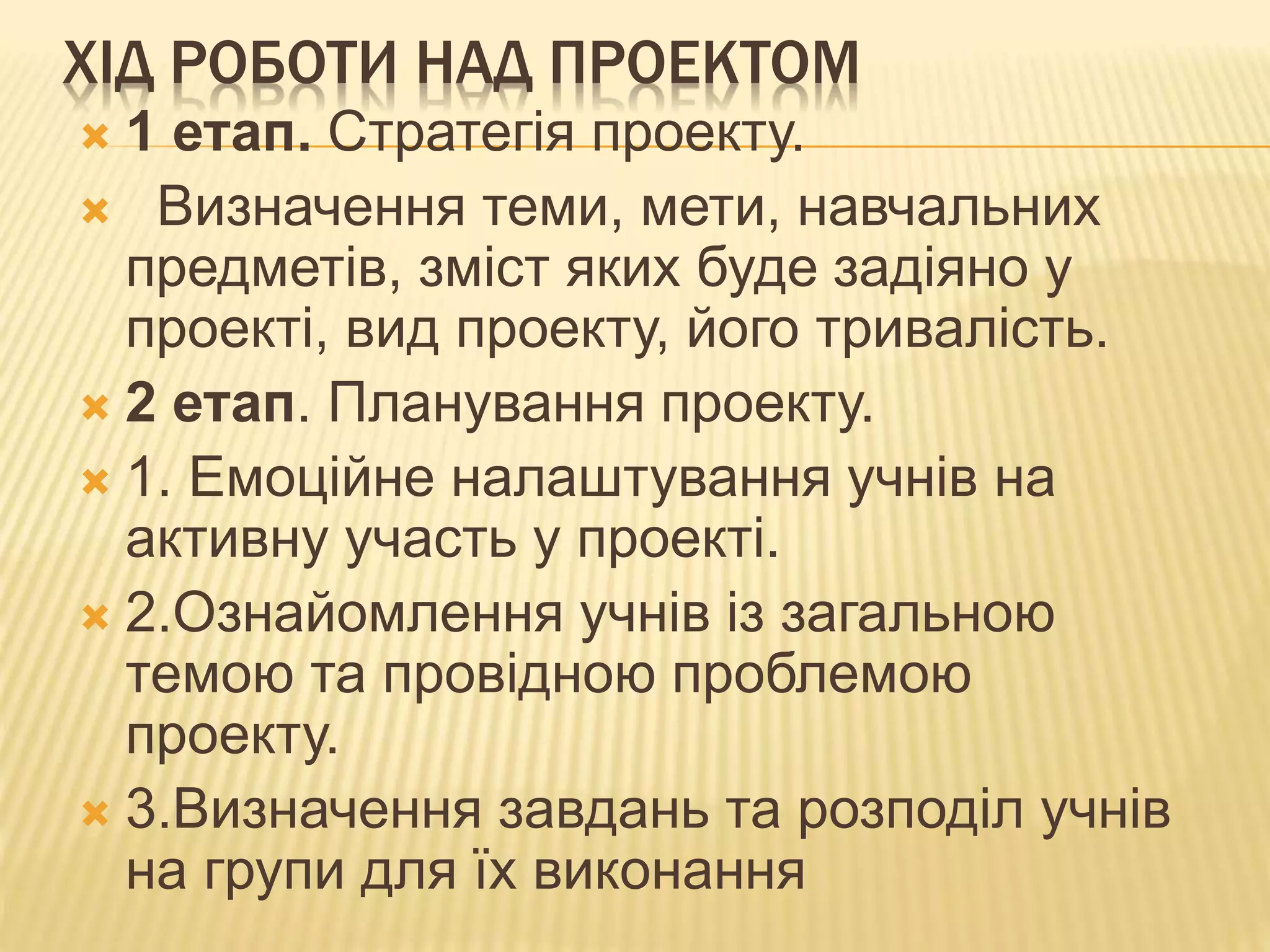ХІД РОБОТИ НАД ПРОЕКТОМ
 1 етап. Стратегія проекту.
 Визначення теми, мети, навчальних
предметів, зміст яких буде задіяно у
проекті, вид проекту, його тривалість.
 2 етап. Планування проекту.
 1. Емоційне налаштування учнів на
активну участь у проекті.
 2.Ознайомлення учнів із загальною
темою та провідною проблемою
проекту.
 3.Визначення завдань та розподіл учнів
на групи для їх виконання
 